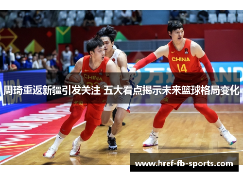 周琦重返新疆引发关注 五大看点揭示未来篮球格局变化