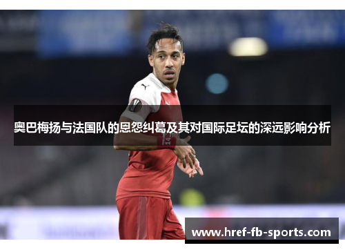 奥巴梅扬与法国队的恩怨纠葛及其对国际足坛的深远影响分析