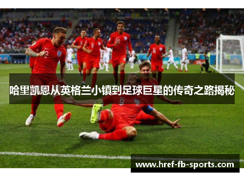 哈里凯恩从英格兰小镇到足球巨星的传奇之路揭秘 哈里凯恩从英格兰小镇到足球巨星的传奇之路揭秘