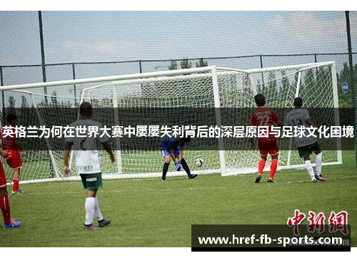英格兰为何在世界大赛中屡屡失利背后的深层原因与足球文化困境 英格兰为何在世界大赛中屡屡失利背后的深层原因与足球文化困境