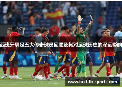 西班牙男足五大传奇球员回顾及其对足球历史的深远影响