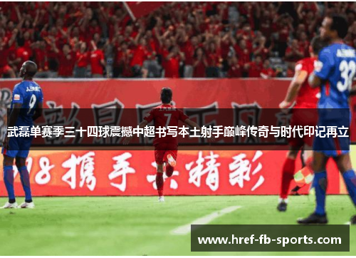 武磊单赛季三十四球震撼中超书写本土射手巅峰传奇与时代印记再立 武磊单赛季三十四球震撼中超书写本土射手巅峰传奇与时代印记再立