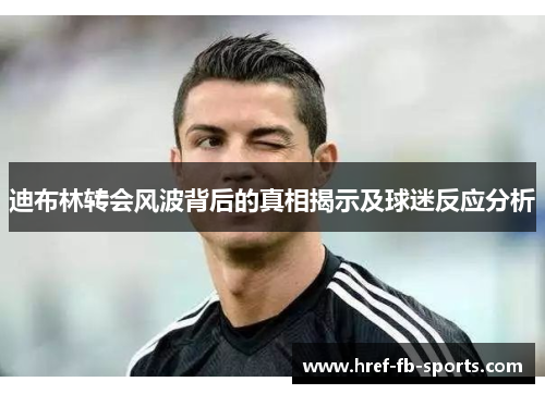 迪布林转会风波背后的真相揭示及球迷反应分析 迪布林转会风波背后的真相揭示及球迷反应分析